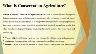 Natural Resource Conservation Agriculture (NRCA) is a sustainable farming system
that promotes minimum soil disturbance, maintenance of a permanent organic soil cover,
and diversification of plant species. It is designed to enhance natural biological processes
above and below the ground to achieve sustained and profitable agricultural production
while simultaneously preserving and enhancing the natural resource base (soil, water, and
biodiversity).
 Primary Objective: Optimize yields and long-term profits while reversing land degradation.
 Mechanism: Enhances natural biological processes above and below the ground.
 Relevance: A crucial scientific response to climate change, topsoil erosion, and water scarcity.
What is Conservation Agriculture?
 