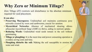 Zero Tillage (ZT) restricts soil disturbance to the absolute minimum
required for seed placement.
It can also:
■ Preserving Macropores: Undisturbed soil maintains continuous pore
networks created by roots and earthworms, crucial for aeration.
■ Mycorrhizal Networks: Absence of mechanical shearing allows
arbuscular mycorrhizal fungi (AMF) to thrive, aiding in nutrient uptake.
■ Reducing Weeds: Undisturbed weed seeds remain in the soil without
germinating.
■ Tillage or ploughing: It is the most time and power consuming operation is
avoided, saving costs and time.
■ Ploughing disturbs the soil: Making the soil susceptible to erosion by
water and wind.
Why Zero or Minimum Tillage?
 