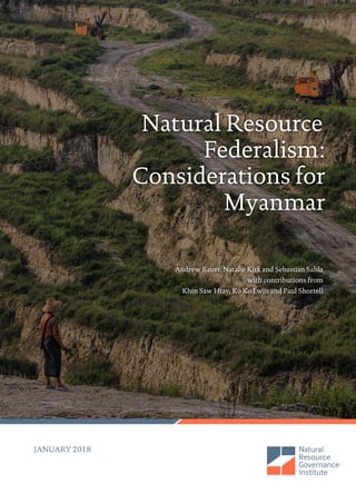 Natural Resource
Federalism:
Considerations for
Myanmar
Andrew Bauer, Natalie Kirk and Sebastian Sahla
with contributions from
Khin Saw Htay, Ko Ko Lwin and Paul Shortell
JANUARY 2018
 