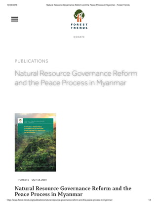 10/25/2019 Natural Resource Governance Reform and the Peace Process in Myanmar - Forest Trends
https://www.forest-trends.org/publications/natural-resource-governance-reform-and-the-peace-process-in-myanmar/ 1/4
DONATE
WHO WE ARE OUR WORK SUPPORT US
PUBLICATIONS
Natural Resource Governance ReformNatural Resource Governance Reform
and the Peace Process in Myanmarand the Peace Process in Myanmar
FORESTS OCT 18, 2019
Natural Resource Governance Reform and the
Peace Process in Myanmar
 