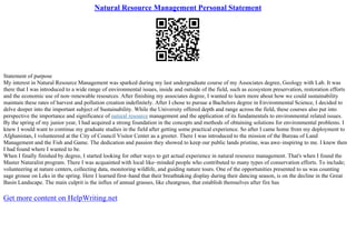 Natural Resource Management Personal Statement
Statement of purpose
My interest in Natural Resource Management was sparked during my last undergraduate course of my Associates degree, Geology with Lab. It was
there that I was introduced to a wide range of environmental issues, inside and outside of the field, such as ecosystem preservation, restoration efforts
and the economic use of non–renewable resources. After finishing my associates degree, I wanted to learn more about how we could sustainability
maintain these rates of harvest and pollution creation indefinitely. After I chose to pursue a Bachelors degree in Environmental Science, I decided to
delve deeper into the important subject of Sustainability. While the University offered depth and range across the field, these courses also put into
perspective the importance and significance of natural resource management and the application of its fundamentals to environmental related issues.
By the spring of my junior year, I had acquired a strong foundation in the concepts and methods of obtaining solutions for environmental problems. I
knew I would want to continue my graduate studies in the field after getting some practical experience. So after I came home from my deployment to
Afghanistan, I volunteered at the City of Council Visitor Center as a greeter. There I was introduced to the mission of the Bureau of Land
Management and the Fish and Game. The dedication and passion they showed to keep our public lands pristine, was awe–inspiring to me. I knew then
I had found where I wanted to be.
When I finally finished by degree, I started looking for other ways to get actual experience in natural resource management. That's when I found the
Master Naturalist program. There I was acquainted with local like–minded people who contributed to many types of conservation efforts. To include;
volunteering at nature centers, collecting data, monitoring wildlife, and guiding nature tours. One of the opportunities presented to us was counting
sage grouse on Leks in the spring. Here I learned first–hand that their breathtaking display during their dancing season, is on the decline in the Great
Basin Landscape. The main culprit is the influx of annual grasses, like cheatgrass, that establish themselves after fire has
Get more content on HelpWriting.net
 