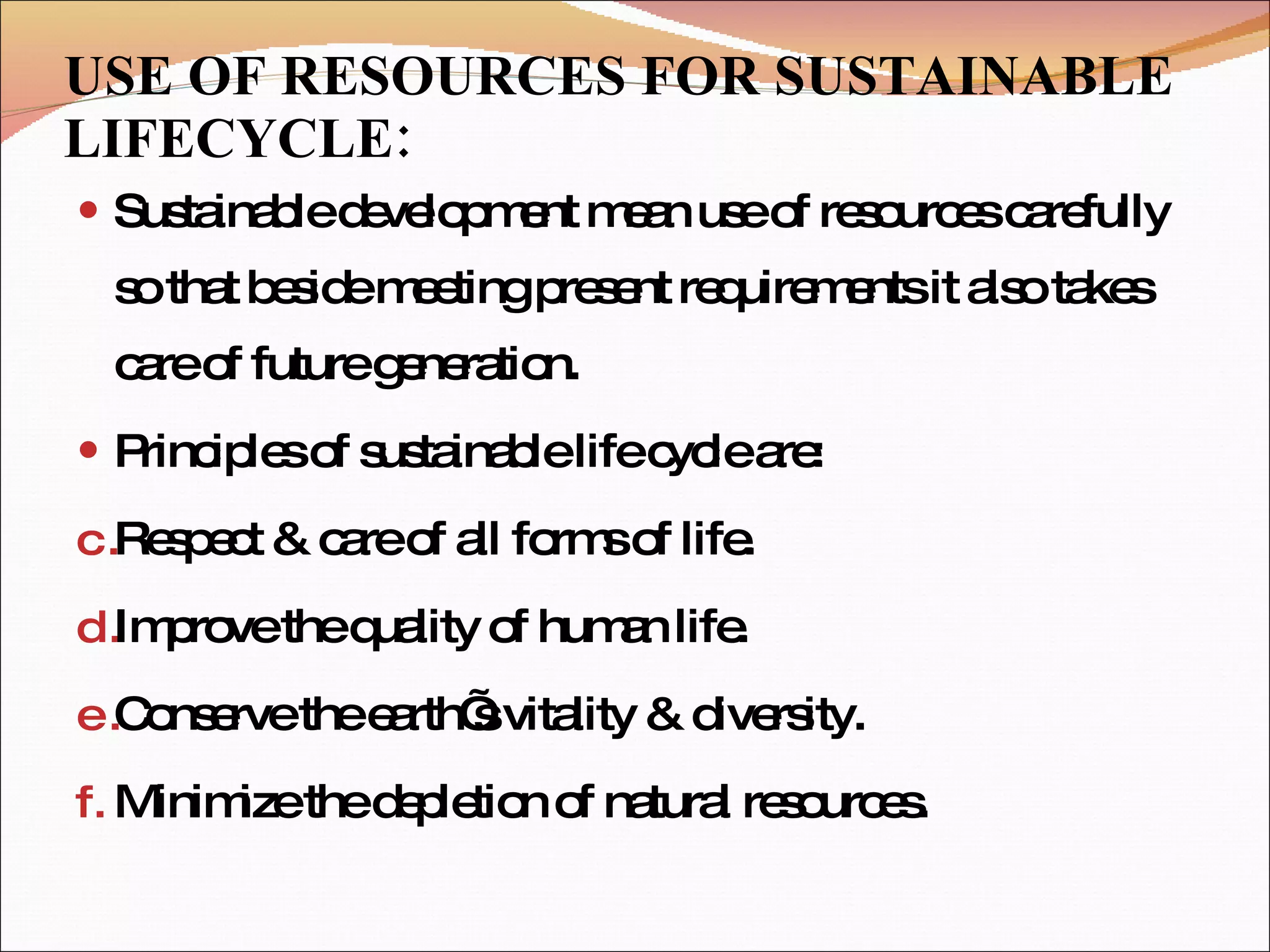 USE OF RESOURCES FOR SUSTAINABLE LIFECYCLE: Sustainable development mean use of resources carefully so that beside meeting present requirements it also takes care of future generation. Principles of sustainable life cycle are:  Respect & care of all forms of life. Improve the quality of human life. Conserve the earth’s vitality & diversity. Minimize the depletion of natural resources. 