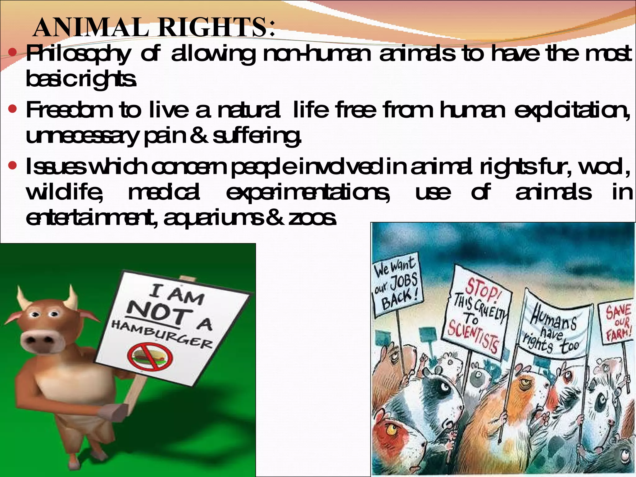ANIMAL RIGHTS: Philosophy of allowing non-human animals to have the most basic rights. Freedom to live a natural life free from human exploitation, unnecessary pain & suffering.  Issues which concern people involved in animal rights fur, wool, wildlife, medical experimentations, use of animals in entertainment, aquariums & zoos. 