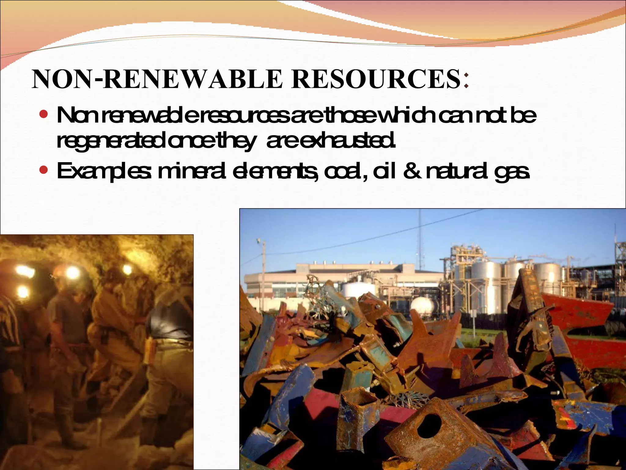 NON-RENEWABLE RESOURCES : Non renewable resources are those which can not be regenerated once they  are exhausted. Examples: mineral elements, coal, oil & natural gas. 