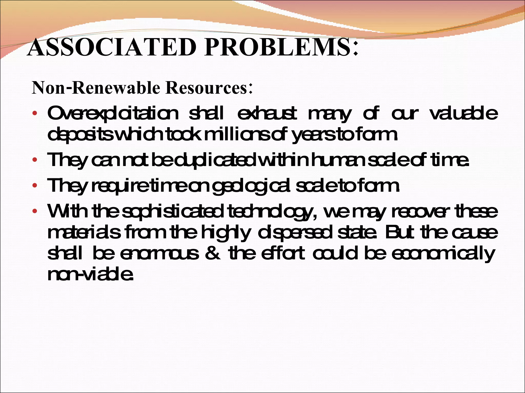ASSOCIATED PROBLEMS: Non-Renewable Resources: Overexploitation shall exhaust many of our valuable deposits which took millions of years to form. They can not be duplicated within human scale of time. They require time on geological scale to form. With the sophisticated technology, we may recover these materials from the highly dispersed state. But the cause shall be enormous & the effort could be economically non-viable. 
