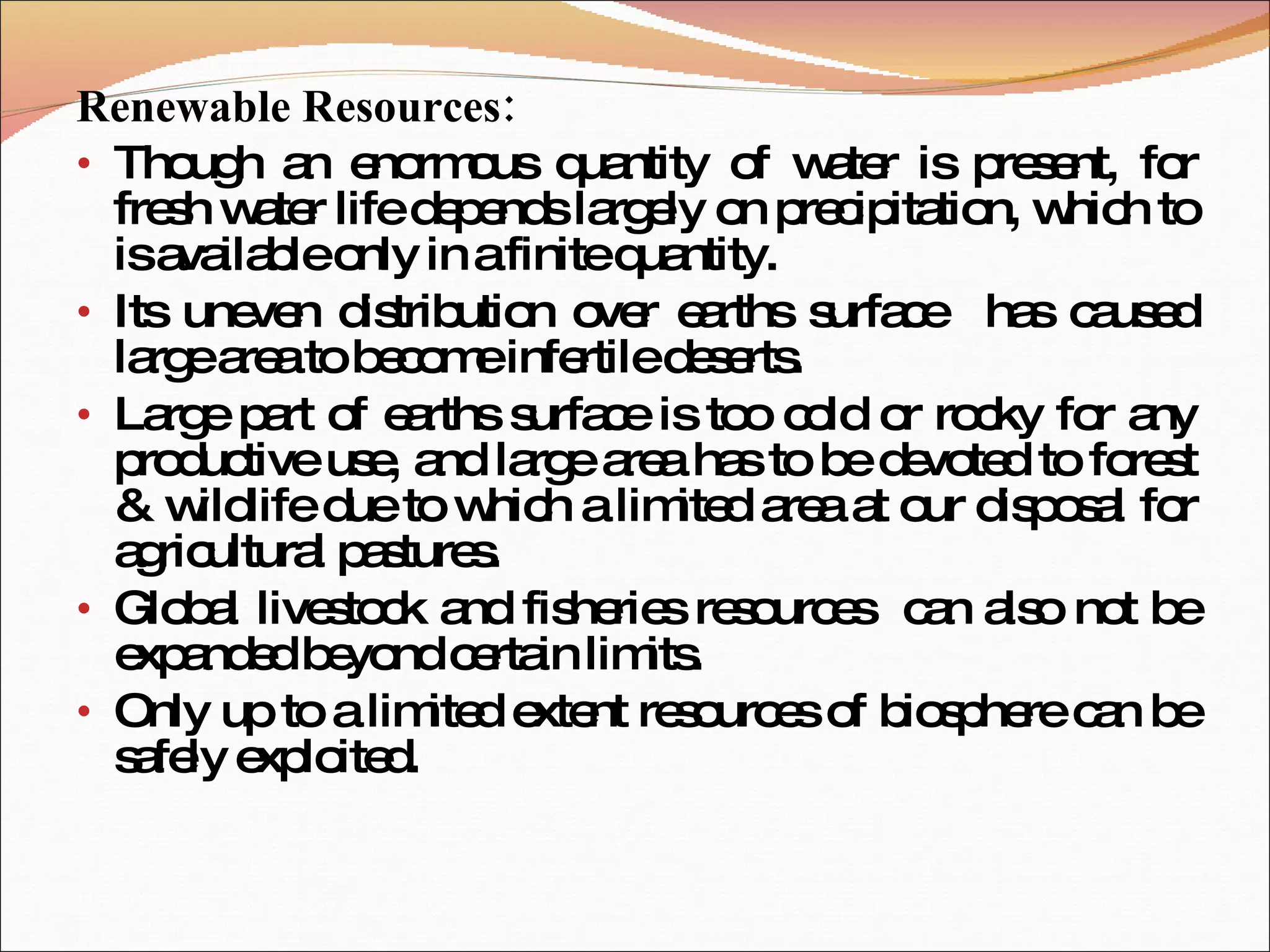 Renewable Resources: Though an enormous quantity of water is present, for fresh water life depends largely on precipitation, which to is available only in a finite quantity. Its uneven distribution over earths surface  has caused large area to become infertile deserts. Large part of earths surface is too cold or rocky for any productive use, and large area has to be devoted to forest & wildlife due to which a limited area at our disposal for agricultural pastures. Global livestock and fisheries resources  can also not be expanded beyond certain limits. Only up to a limited extent resources of biosphere can be safely exploited. 