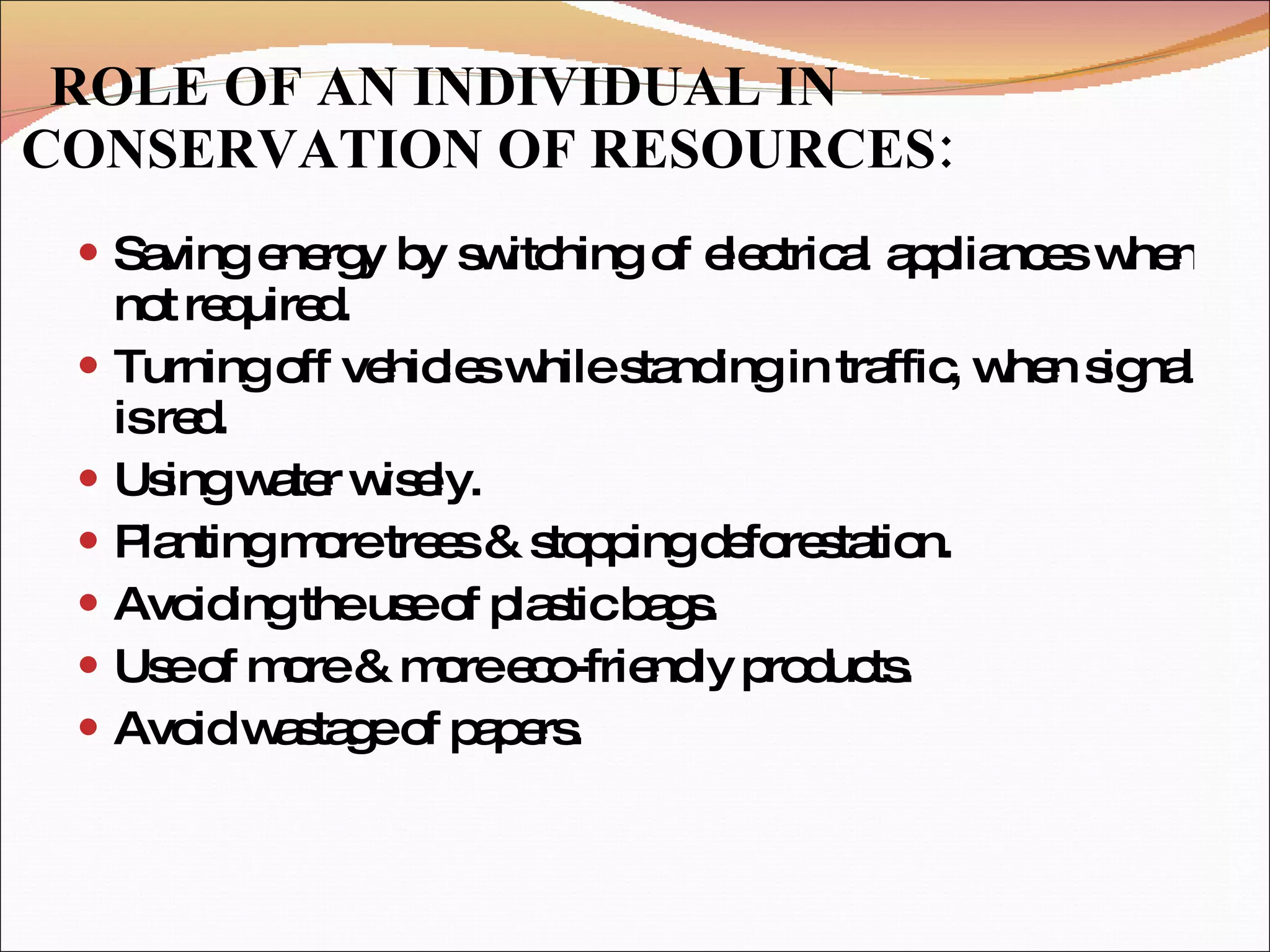 ROLE OF AN INDIVIDUAL IN CONSERVATION OF RESOURCES: Saving energy by switching of electrical appliances when not required. Turning off vehicles while standing in traffic, when signal is red. Using water wisely. Planting more trees & stopping deforestation. Avoiding the use of plastic bags. Use of more & more eco-friendly products. Avoid wastage of papers. 