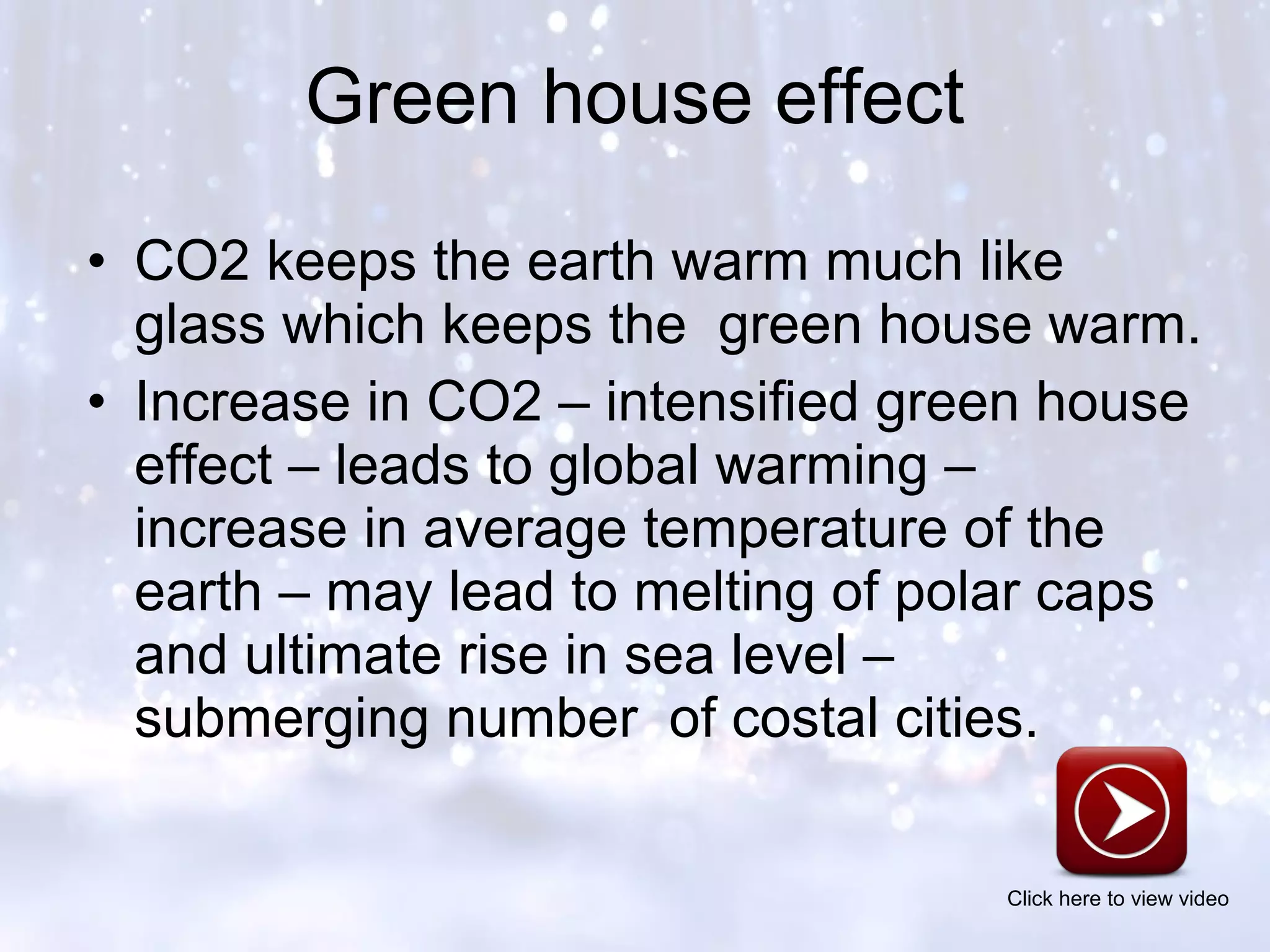 • CO2 keeps the earth warm much like
glass which keeps the green house warm.
• Increase in CO2 – intensified green house
effect – leads to global warming –
increase in average temperature of the
earth – may lead to melting of polar caps
and ultimate rise in sea level –
submerging number of costal cities.
Green house effect
Click here to view video
 
