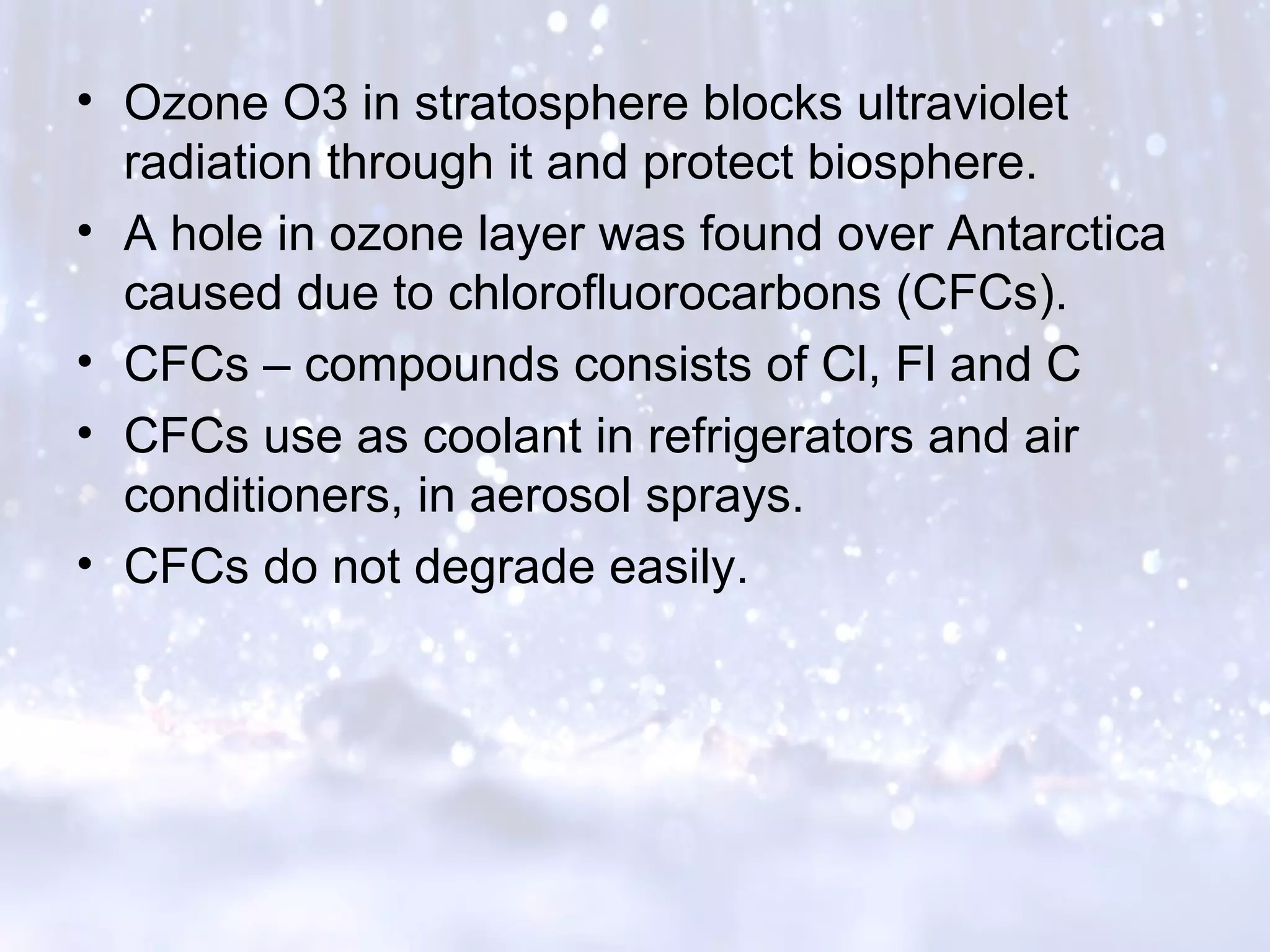 • Ozone O3 in stratosphere blocks ultraviolet
radiation through it and protect biosphere.
• A hole in ozone layer was found over Antarctica
caused due to chlorofluorocarbons (CFCs).
• CFCs – compounds consists of Cl, Fl and C
• CFCs use as coolant in refrigerators and air
conditioners, in aerosol sprays.
• CFCs do not degrade easily.
 