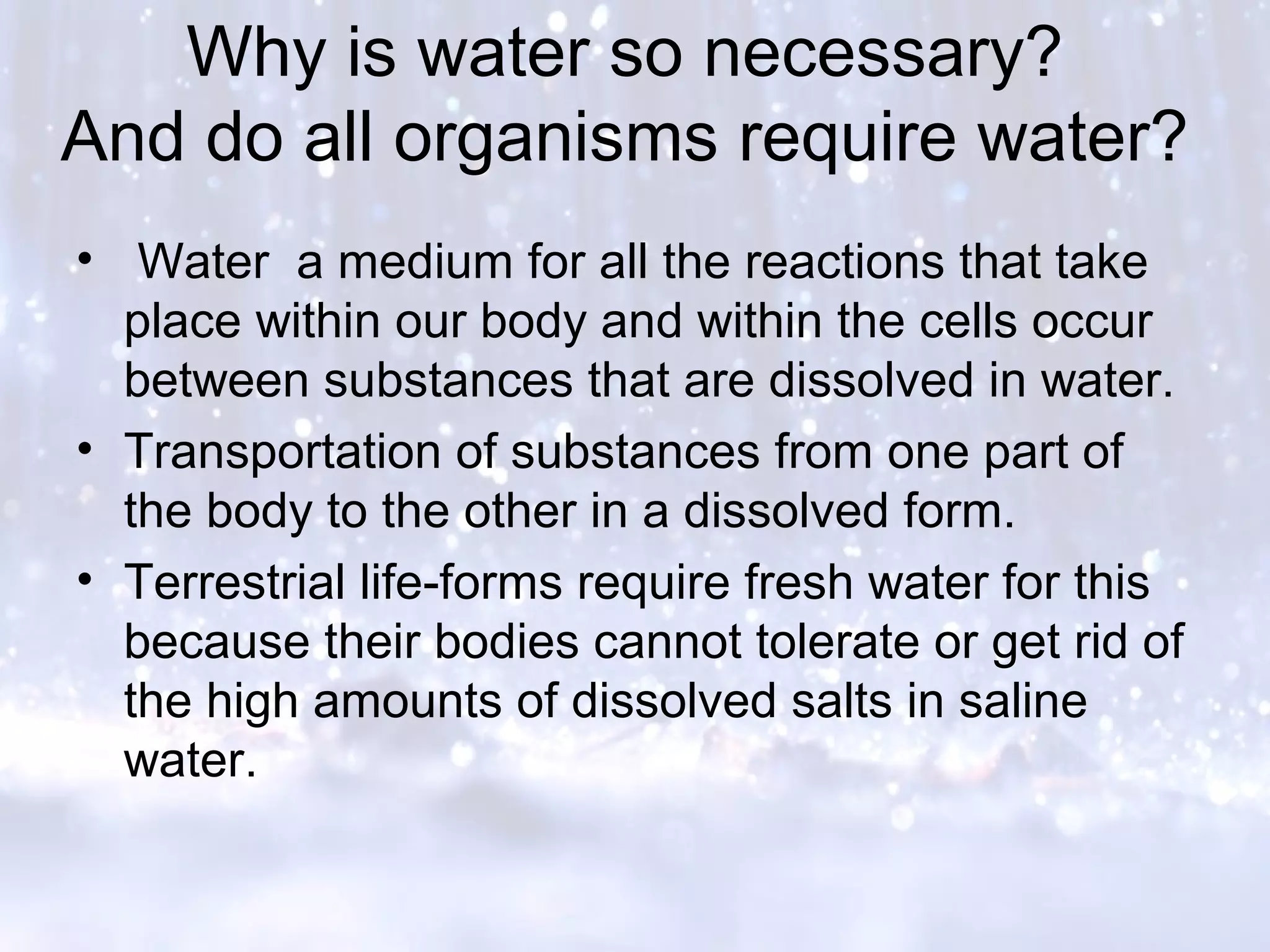 Why is water so necessary?
And do all organisms require water?
• Water a medium for all the reactions that take
place within our body and within the cells occur
between substances that are dissolved in water.
• Transportation of substances from one part of
the body to the other in a dissolved form.
• Terrestrial life-forms require fresh water for this
because their bodies cannot tolerate or get rid of
the high amounts of dissolved salts in saline
water.
 