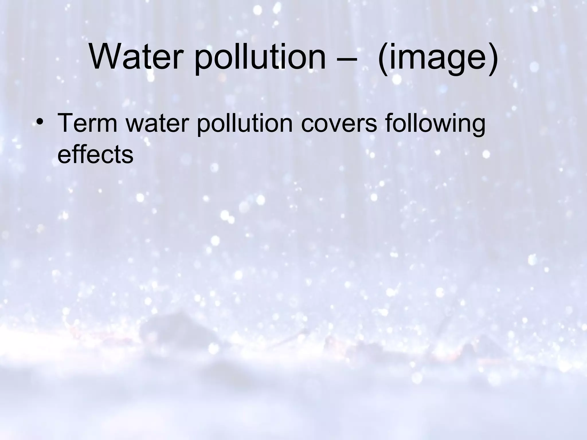 Water pollution – (image)
• Term water pollution covers following
effects
 