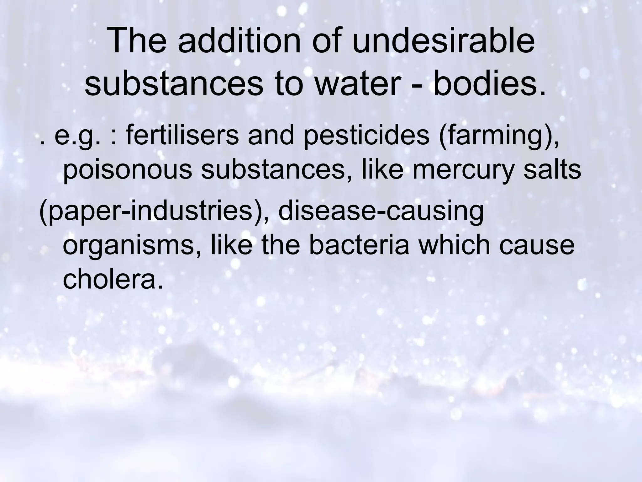 The addition of undesirable
substances to water - bodies.
. e.g. : fertilisers and pesticides (farming),
poisonous substances, like mercury salts
(paper-industries), disease-causing
organisms, like the bacteria which cause
cholera.
 