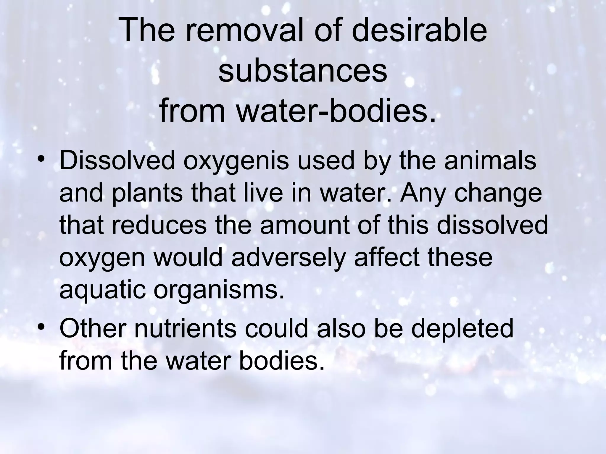 The removal of desirable
substances
from water-bodies.
• Dissolved oxygenis used by the animals
and plants that live in water. Any change
that reduces the amount of this dissolved
oxygen would adversely affect these
aquatic organisms.
• Other nutrients could also be depleted
from the water bodies.
 