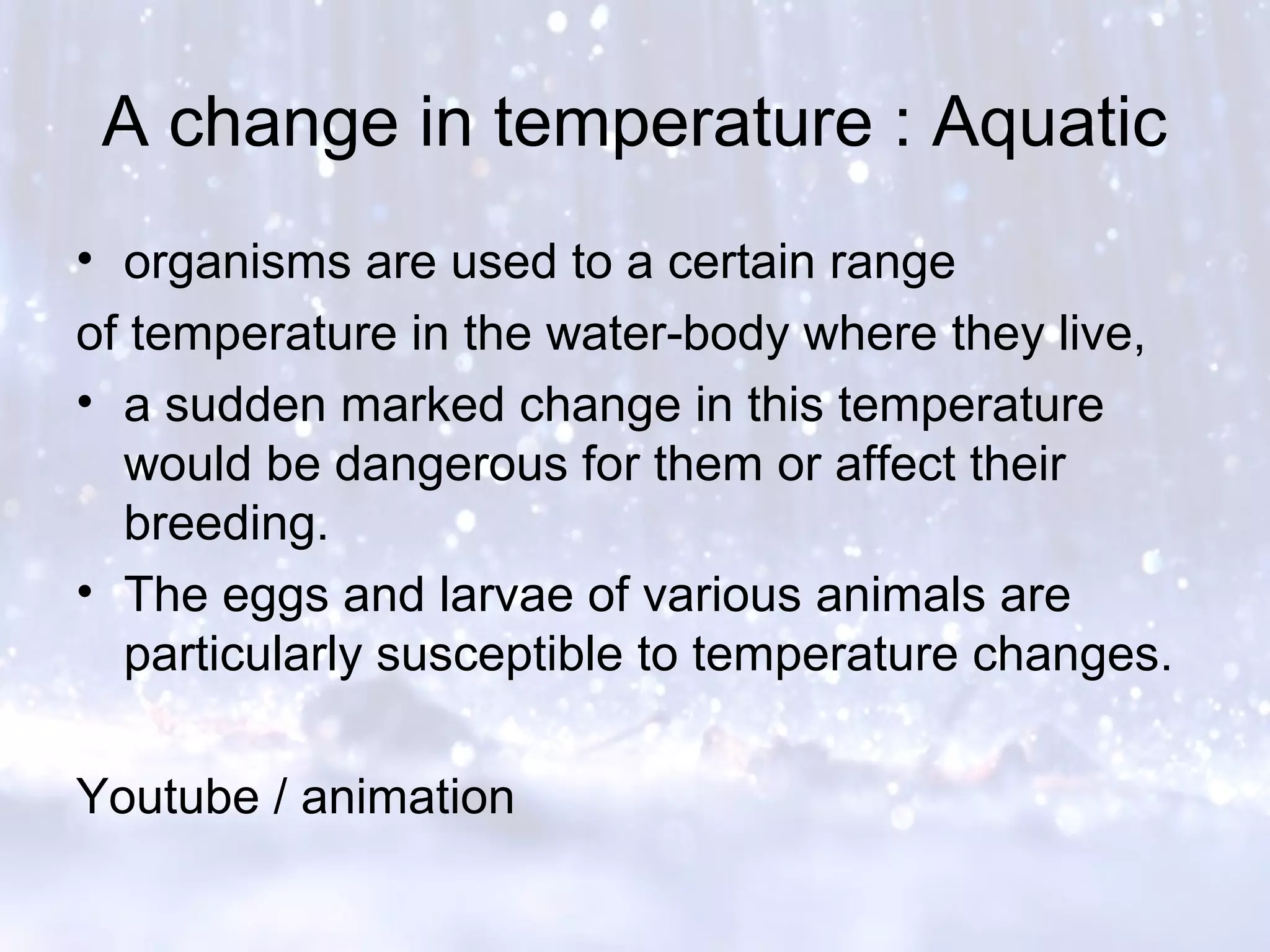 A change in temperature : Aquatic
• organisms are used to a certain range
of temperature in the water-body where they live,
• a sudden marked change in this temperature
would be dangerous for them or affect their
breeding.
• The eggs and larvae of various animals are
particularly susceptible to temperature changes.
Youtube / animation
 