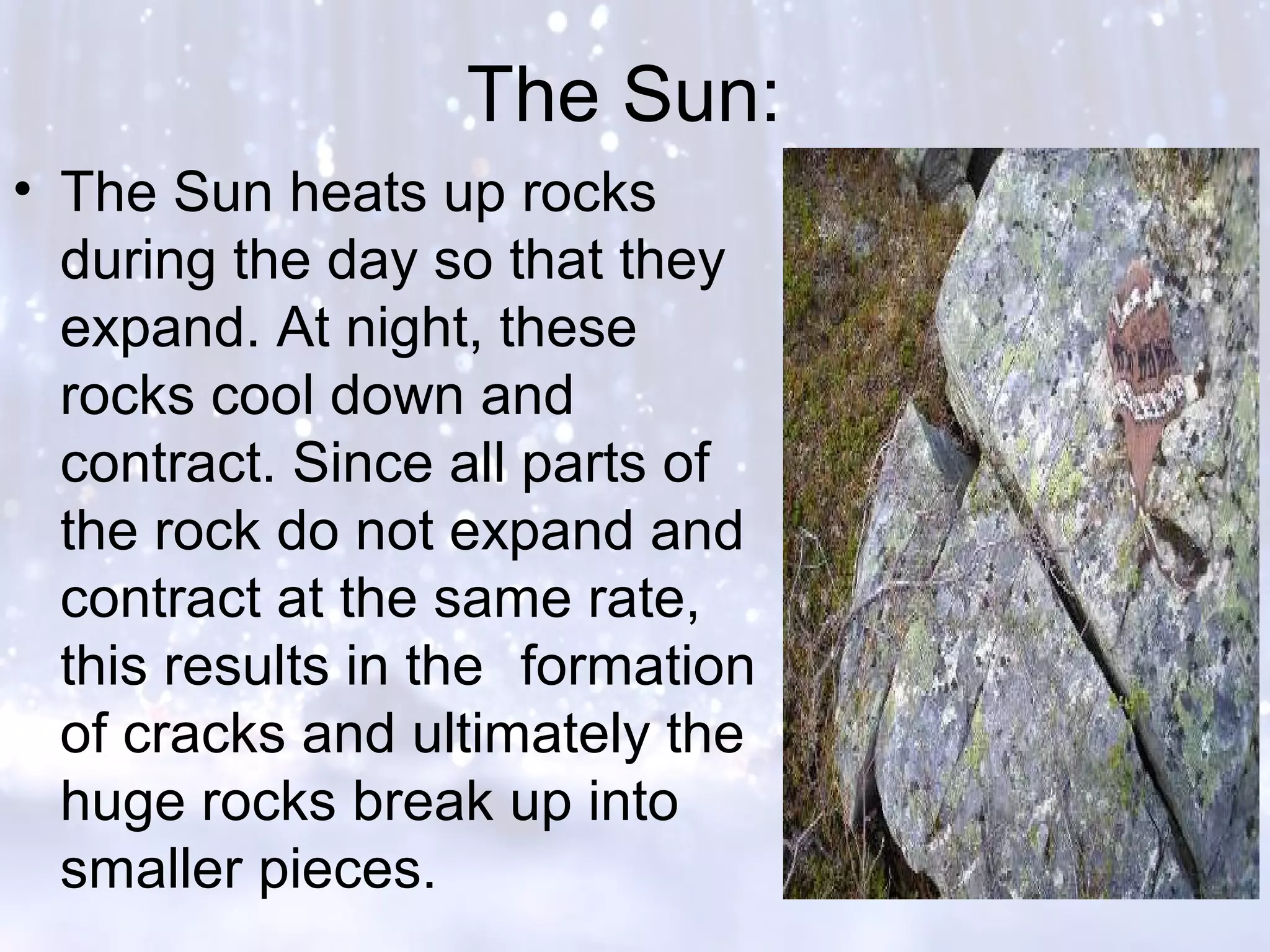 The Sun:
• The Sun heats up rocks
during the day so that they
expand. At night, these
rocks cool down and
contract. Since all parts of
the rock do not expand and
contract at the same rate,
this results in the formation
of cracks and ultimately the
huge rocks break up into
smaller pieces.
 