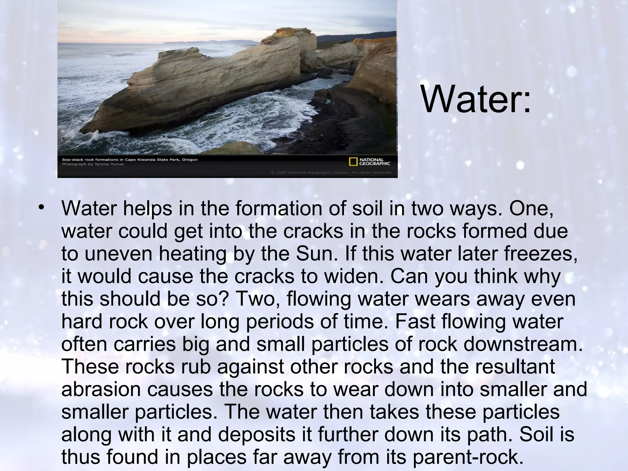 Water:
• Water helps in the formation of soil in two ways. One,
water could get into the cracks in the rocks formed due
to uneven heating by the Sun. If this water later freezes,
it would cause the cracks to widen. Can you think why
this should be so? Two, flowing water wears away even
hard rock over long periods of time. Fast flowing water
often carries big and small particles of rock downstream.
These rocks rub against other rocks and the resultant
abrasion causes the rocks to wear down into smaller and
smaller particles. The water then takes these particles
along with it and deposits it further down its path. Soil is
thus found in places far away from its parent-rock.
 