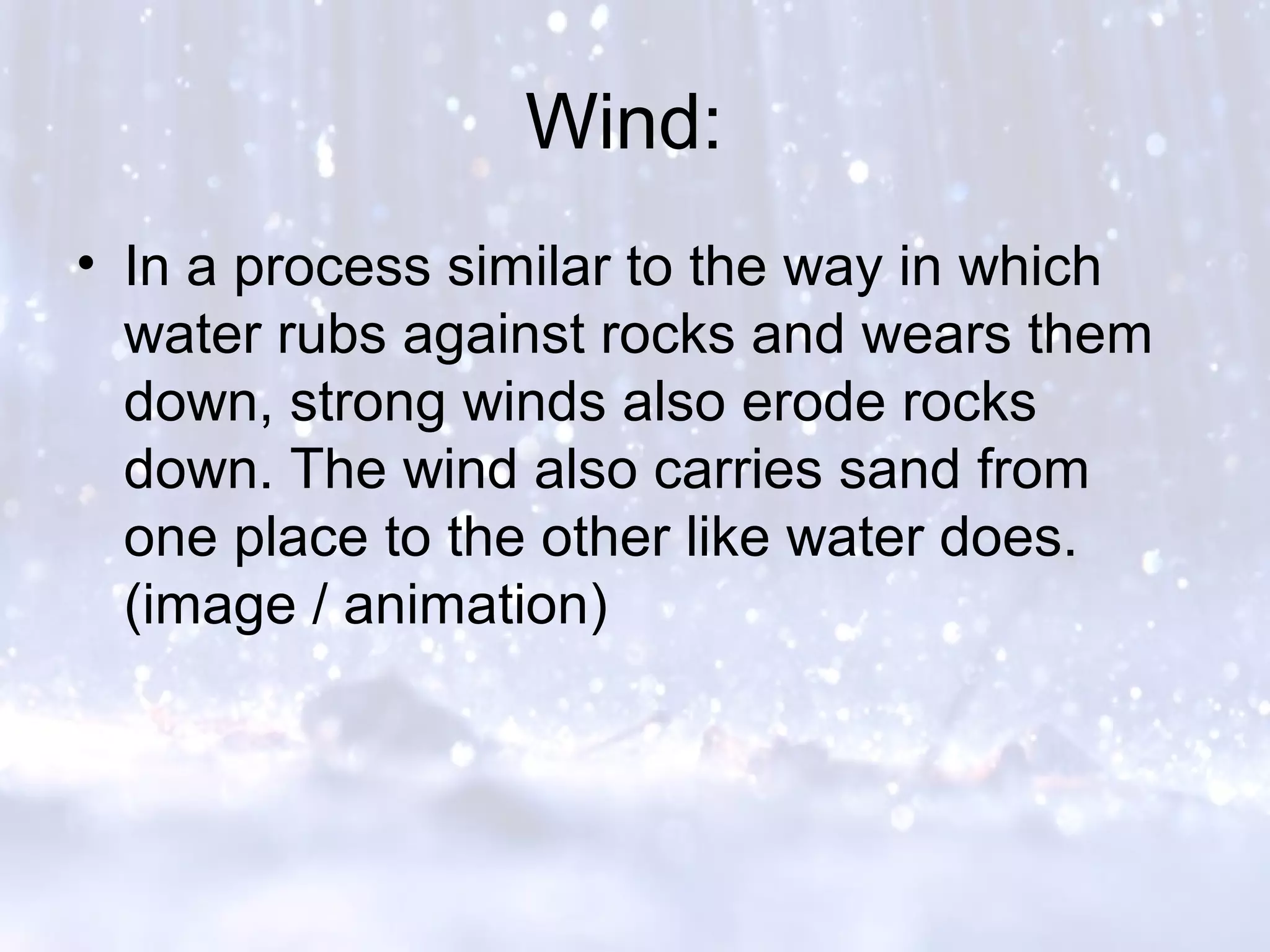 Wind:
• In a process similar to the way in which
water rubs against rocks and wears them
down, strong winds also erode rocks
down. The wind also carries sand from
one place to the other like water does.
(image / animation)
 