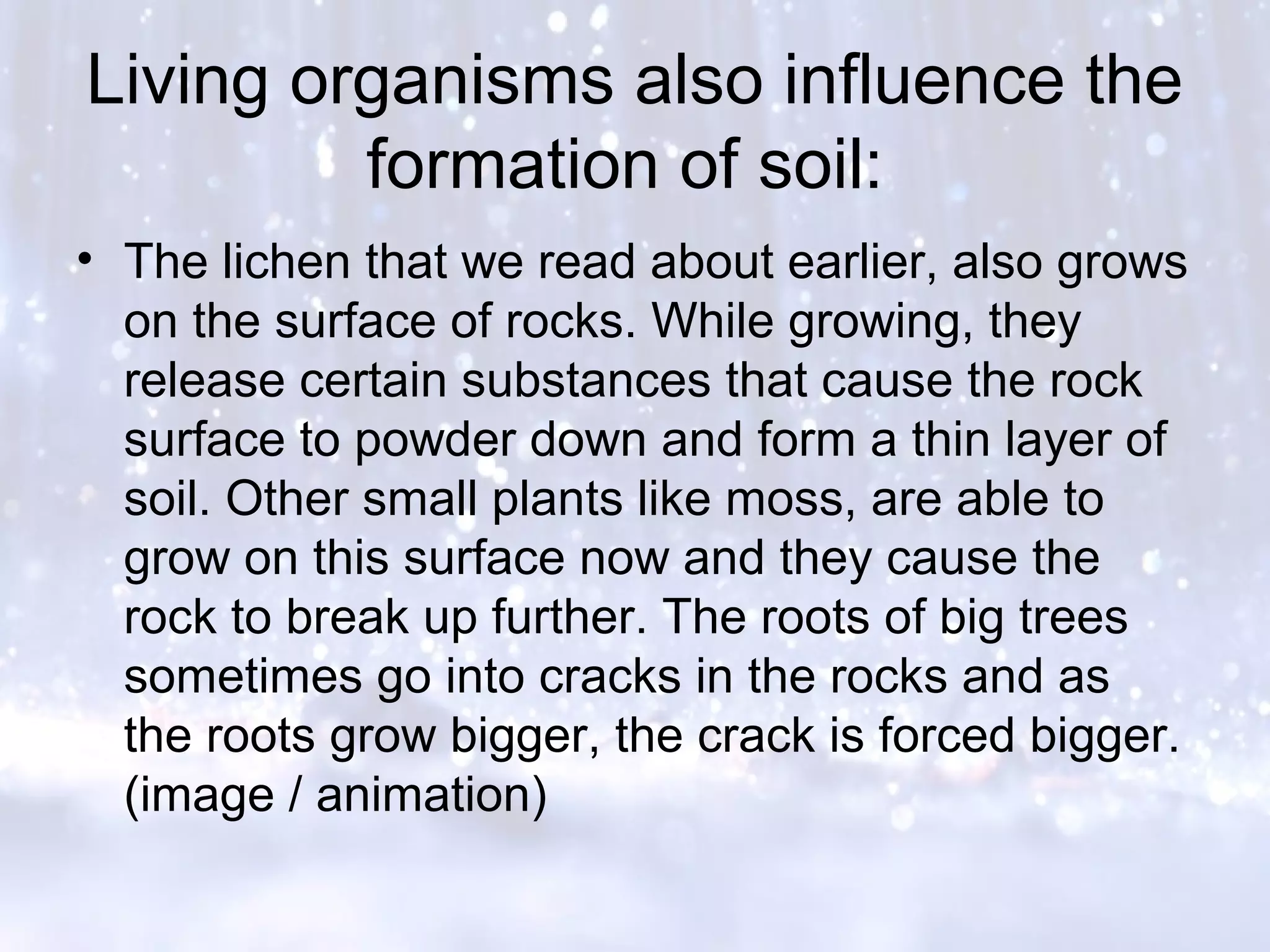 Living organisms also influence the
formation of soil:
• The lichen that we read about earlier, also grows
on the surface of rocks. While growing, they
release certain substances that cause the rock
surface to powder down and form a thin layer of
soil. Other small plants like moss, are able to
grow on this surface now and they cause the
rock to break up further. The roots of big trees
sometimes go into cracks in the rocks and as
the roots grow bigger, the crack is forced bigger.
(image / animation)
 
