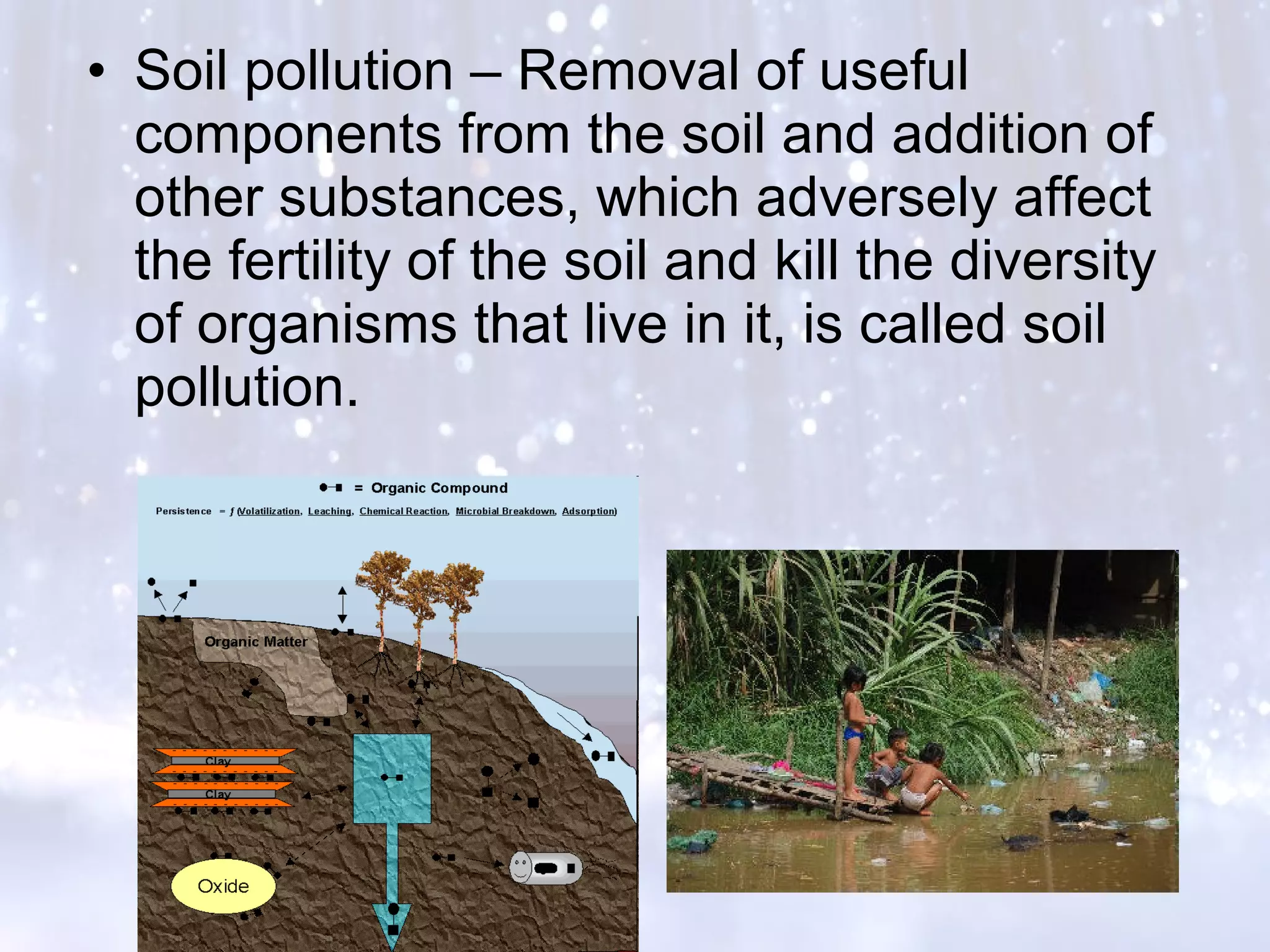 • Soil pollution – Removal of useful
components from the soil and addition of
other substances, which adversely affect
the fertility of the soil and kill the diversity
of organisms that live in it, is called soil
pollution.
 
