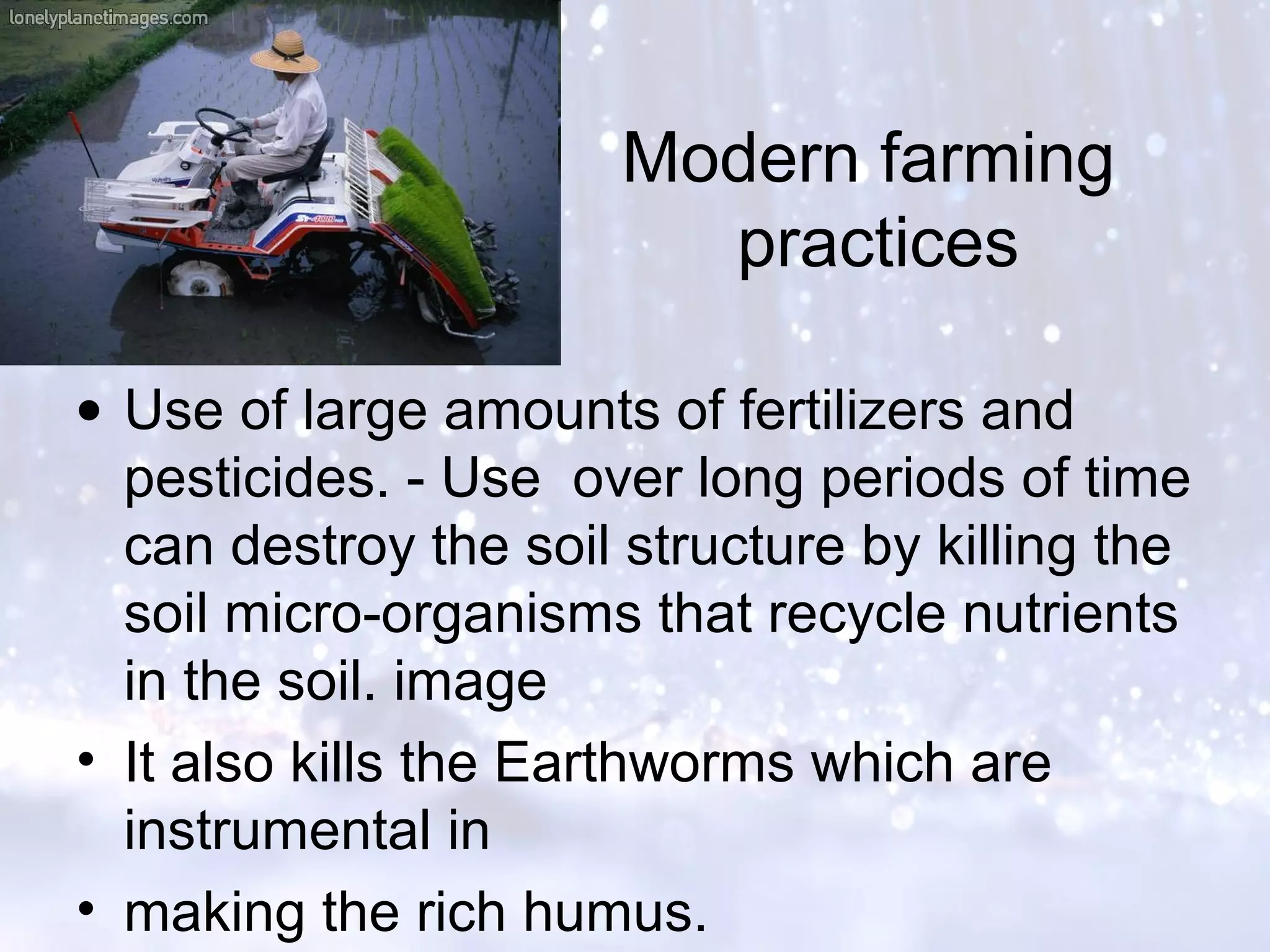 Modern farming
practices
• Use of large amounts of fertilizers and
pesticides. - Use over long periods of time
can destroy the soil structure by killing the
soil micro-organisms that recycle nutrients
in the soil. image
• It also kills the Earthworms which are
instrumental in
• making the rich humus.
 