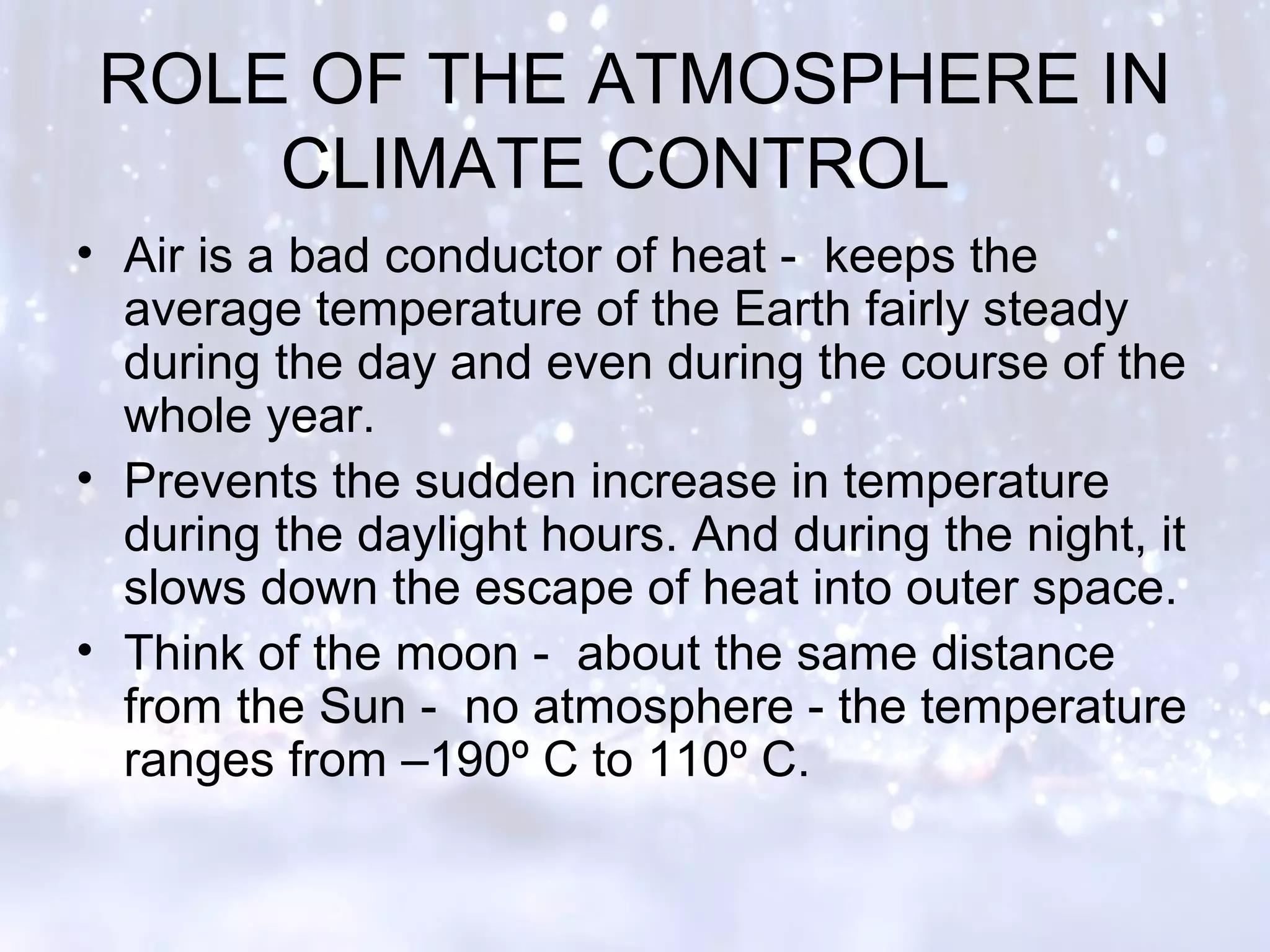 ROLE OF THE ATMOSPHERE IN
CLIMATE CONTROL
• Air is a bad conductor of heat - keeps the
average temperature of the Earth fairly steady
during the day and even during the course of the
whole year.
• Prevents the sudden increase in temperature
during the daylight hours. And during the night, it
slows down the escape of heat into outer space.
• Think of the moon - about the same distance
from the Sun - no atmosphere - the temperature
ranges from –190º C to 110º C.
 