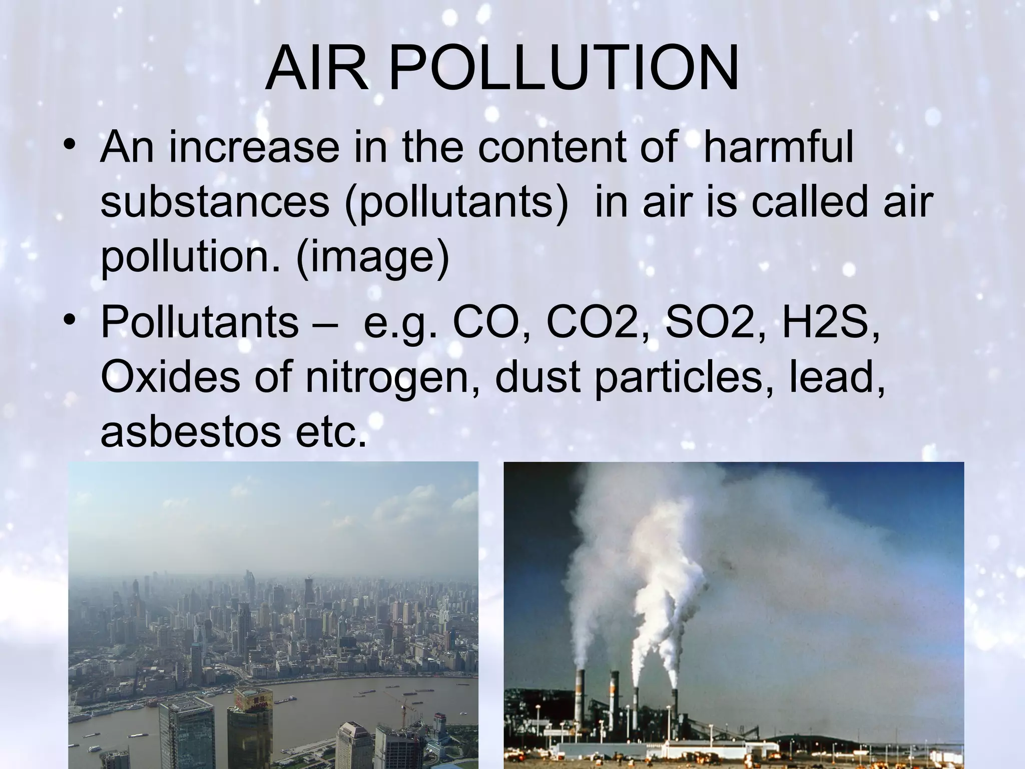 AIR POLLUTION
• An increase in the content of harmful
substances (pollutants) in air is called air
pollution. (image)
• Pollutants – e.g. CO, CO2, SO2, H2S,
Oxides of nitrogen, dust particles, lead,
asbestos etc.
 