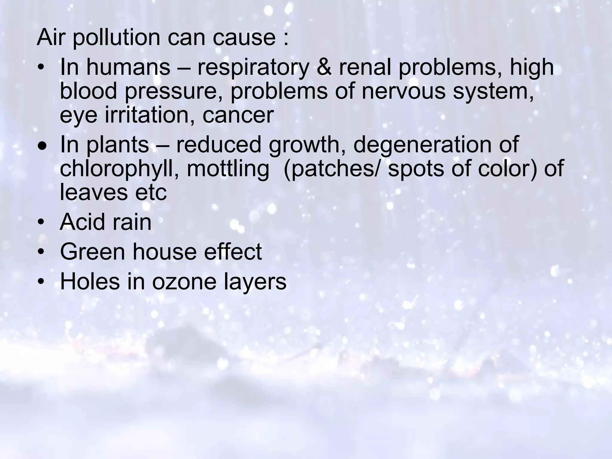 Air pollution can cause :
• In humans – respiratory & renal problems, high
blood pressure, problems of nervous system,
eye irritation, cancer
• In plants – reduced growth, degeneration of
chlorophyll, mottling (patches/ spots of color) of
leaves etc
• Acid rain
• Green house effect
• Holes in ozone layers
 