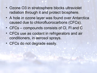 • Ozone O3 in stratosphere blocks ultraviolet
radiation through it and protect biosphere.
• A hole in ozone layer was found over Antarctica
caused due to chlorofluorocarbons (CFCs).
• CFCs – compounds consists of Cl, Fl and C
• CFCs use as coolant in refrigerators and air
conditioners, in aerosol sprays.
• CFCs do not degrade easily.
 