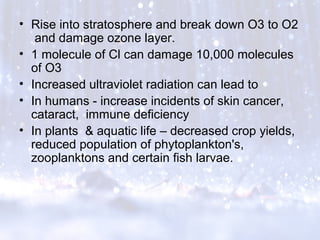 • Rise into stratosphere and break down O3 to O2
and damage ozone layer.
• 1 molecule of Cl can damage 10,000 molecules
of O3
• Increased ultraviolet radiation can lead to
• In humans - increase incidents of skin cancer,
cataract, immune deficiency
• In plants & aquatic life – decreased crop yields,
reduced population of phytoplankton's,
zooplanktons and certain fish larvae.
 