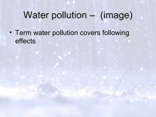 Water pollution – (image)
• Term water pollution covers following
effects
 