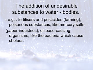 The addition of undesirable
substances to water - bodies.
. e.g. : fertilisers and pesticides (farming),
poisonous substances, like mercury salts
(paper-industries), disease-causing
organisms, like the bacteria which cause
cholera.
 