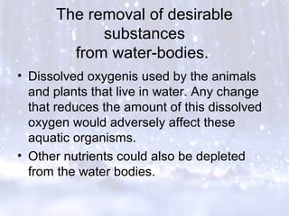 The removal of desirable
substances
from water-bodies.
• Dissolved oxygenis used by the animals
and plants that live in water. Any change
that reduces the amount of this dissolved
oxygen would adversely affect these
aquatic organisms.
• Other nutrients could also be depleted
from the water bodies.
 