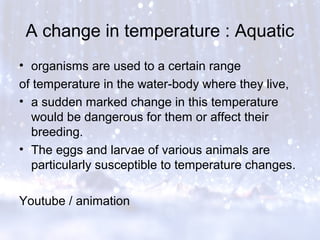 A change in temperature : Aquatic
• organisms are used to a certain range
of temperature in the water-body where they live,
• a sudden marked change in this temperature
would be dangerous for them or affect their
breeding.
• The eggs and larvae of various animals are
particularly susceptible to temperature changes.
Youtube / animation
 
