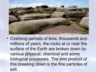 • Overlong periods of time, thousands and
millions of years, the rocks at or near the
surface of the Earth are broken down by
various physical, chemical and some
biological processes. The end product of
this breaking down is the fine particles of
soil.
 