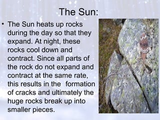 The Sun:
• The Sun heats up rocks
during the day so that they
expand. At night, these
rocks cool down and
contract. Since all parts of
the rock do not expand and
contract at the same rate,
this results in the formation
of cracks and ultimately the
huge rocks break up into
smaller pieces.
 
