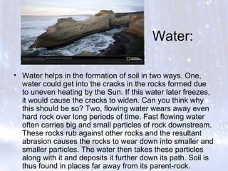 Water:
• Water helps in the formation of soil in two ways. One,
water could get into the cracks in the rocks formed due
to uneven heating by the Sun. If this water later freezes,
it would cause the cracks to widen. Can you think why
this should be so? Two, flowing water wears away even
hard rock over long periods of time. Fast flowing water
often carries big and small particles of rock downstream.
These rocks rub against other rocks and the resultant
abrasion causes the rocks to wear down into smaller and
smaller particles. The water then takes these particles
along with it and deposits it further down its path. Soil is
thus found in places far away from its parent-rock.
 
