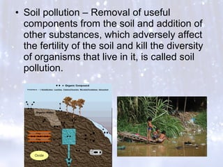 • Soil pollution – Removal of useful
components from the soil and addition of
other substances, which adversely affect
the fertility of the soil and kill the diversity
of organisms that live in it, is called soil
pollution.
 