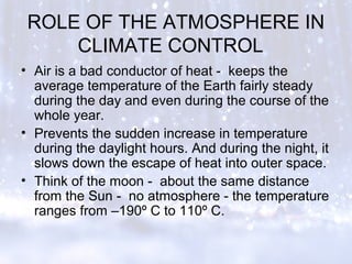 ROLE OF THE ATMOSPHERE IN
CLIMATE CONTROL
• Air is a bad conductor of heat - keeps the
average temperature of the Earth fairly steady
during the day and even during the course of the
whole year.
• Prevents the sudden increase in temperature
during the daylight hours. And during the night, it
slows down the escape of heat into outer space.
• Think of the moon - about the same distance
from the Sun - no atmosphere - the temperature
ranges from –190º C to 110º C.
 