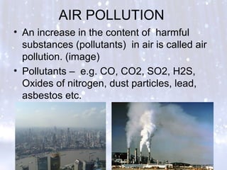 AIR POLLUTION
• An increase in the content of harmful
substances (pollutants) in air is called air
pollution. (image)
• Pollutants – e.g. CO, CO2, SO2, H2S,
Oxides of nitrogen, dust particles, lead,
asbestos etc.
 