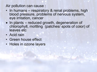Air pollution can cause :
• In humans – respiratory & renal problems, high
blood pressure, problems of nervous system,
eye irritation, cancer
• In plants – reduced growth, degeneration of
chlorophyll, mottling (patches/ spots of color) of
leaves etc
• Acid rain
• Green house effect
• Holes in ozone layers
 