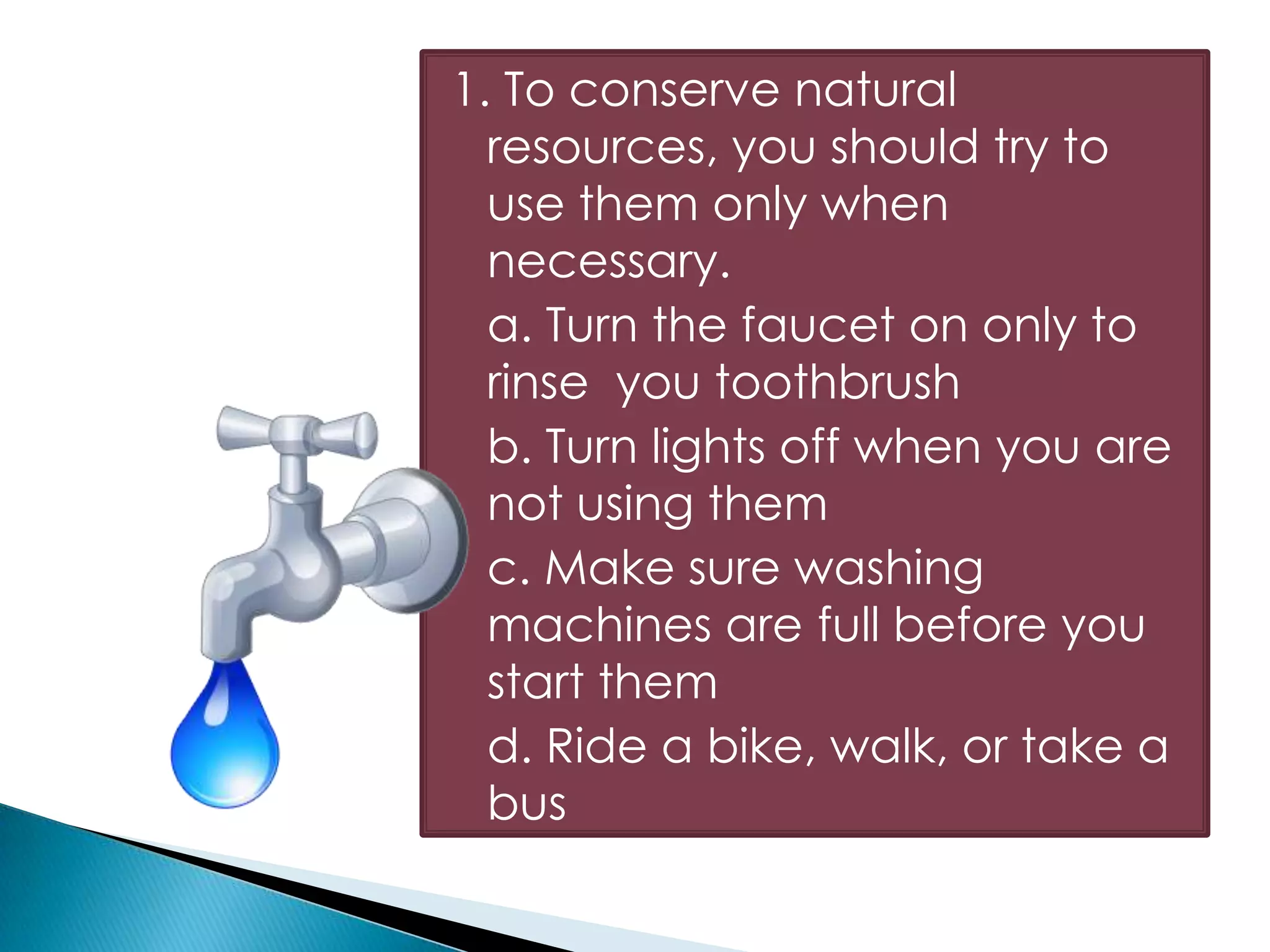 1. To conserve natural
resources, you should try to
use them only when
necessary.
a. Turn the faucet on only to
rinse you toothbrush
b. Turn lights off when you are
not using them
c. Make sure washing
machines are full before you
start them
d. Ride a bike, walk, or take a
bus