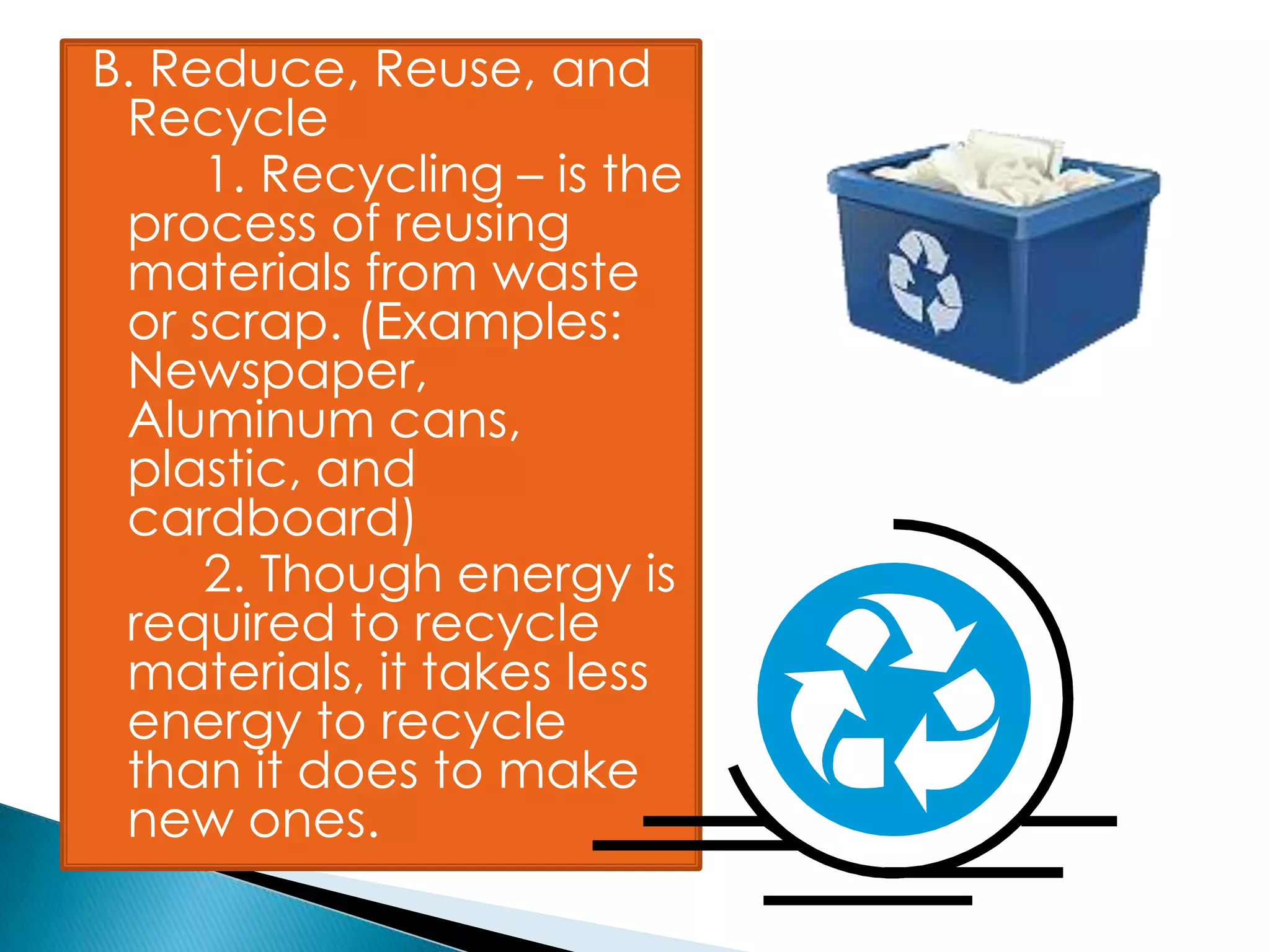 B. Reduce, Reuse, and
Recycle
1. Recycling – is the
process of reusing
materials from waste
or scrap. (Examples:
Newspaper,
Aluminum cans,
plastic, and
cardboard)
2. Though energy is
required to recycle
materials, it takes less
energy to recycle
than it does to make
new ones.