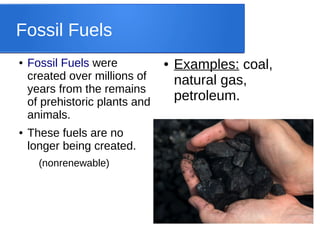 Fossil Fuels
● Fossil Fuels were
created over millions of
years from the remains
of prehistoric plants and
animals.
● These fuels are no
longer being created.
(nonrenewable)
● Examples: coal,
natural gas,
petroleum.
 