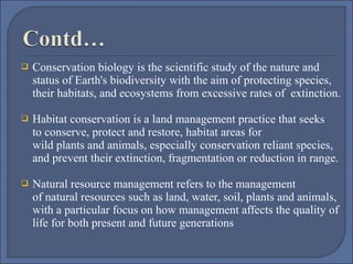 

Conservation biology is the scientific study of the nature and 
status of Earth's biodiversity with the aim of protecting species, 
their habitats, and ecosystems from excessive rates of  extinction. 



Habitat conservation is a land management practice that seeks 
to conserve, protect and restore, habitat areas for 
wild plants and animals, especially conservation reliant species, 
and prevent their extinction, fragmentation or reduction in range.



Natural resource management refers to the management 
of natural resources such as land, water, soil, plants and animals, 
with a particular focus on how management affects the quality of 
life for both present and future generations

 