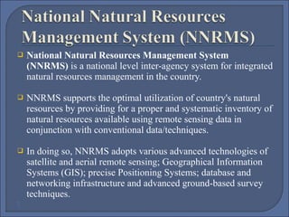 

National Natural Resources Management System
(NNRMS) is a national level inter-agency system for integrated 
natural resources management in the country. 



NNRMS supports the optimal utilization of country's natural 
resources by providing for a proper and systematic inventory of 
natural resources available using remote sensing data in 
conjunction with conventional data/techniques. 



In doing so, NNRMS adopts various advanced technologies of 
satellite and aerial remote sensing; Geographical Information 
Systems (GIS); precise Positioning Systems; database and 
networking infrastructure and advanced ground-based survey 
techniques.
 



 