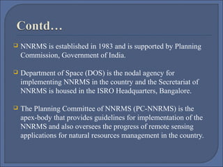 

NNRMS is established in 1983 and is supported by Planning
Commission, Government of India.



Department of Space (DOS) is the nodal agency for
implementing NNRMS in the country and the Secretariat of
NNRMS is housed in the ISRO Headquarters, Bangalore.



The Planning Committee of NNRMS (PC-NNRMS) is the
apex-body that provides guidelines for implementation of the
NNRMS and also oversees the progress of remote sensing
applications for natural resources management in the country.

 