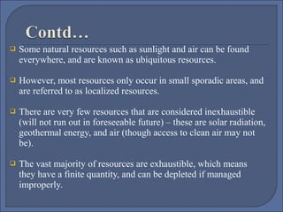 Some natural resources such as sunlight and air can be found 
everywhere, and are known as ubiquitous resources. 
    
 However, most resources only occur in small sporadic areas, and 
are referred to as localized resources. 




There are very few resources that are considered inexhaustible 
(will not run out in foreseeable future) – these are solar radiation, 
geothermal energy, and air (though access to clean air may not 
be). 



The vast majority of resources are exhaustible, which means 
they have a finite quantity, and can be depleted if managed 
improperly.

 