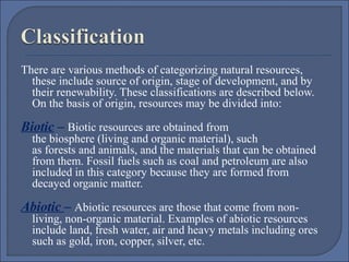 There are various methods of categorizing natural resources,
these include source of origin, stage of development, and by
their renewability. These classifications are described below.
On the basis of origin, resources may be divided into:

Biotic – Biotic resources are obtained from

the biosphere (living and organic material), such
as forests and animals, and the materials that can be obtained
from them. Fossil fuels such as coal and petroleum are also
included in this category because they are formed from
decayed organic matter.

Abiotic – Abiotic resources are those that come from non-

living, non-organic material. Examples of abiotic resources
include land, fresh water, air and heavy metals including ores
such as gold, iron, copper, silver, etc.

 