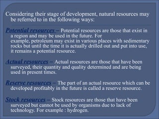 Considering their stage of development, natural resources may
be referred to in the following ways:

Potential resources – Potential resources are those that exist in

a region and may be used in the future. For
example, petroleum may exist in various places with sedimentary
rocks but until the time it is actually drilled out and put into use,
it remains a potential resource.

Actual resources – Actual resources are those that have been
surveyed, their quantity and quality determined and are being
used in present times.

Reserve resources – The part of an actual resource which can be
developed profitably in the future is called a reserve resource.

Stock resources – Stock resources are those that have been
surveyed but cannot be used by organisms due to lack of
technology. For example : hydrogen.

 