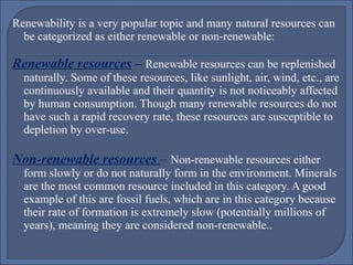 Renewability is a very popular topic and many natural resources can
be categorized as either renewable or non-renewable:

Renewable resources – Renewable resources can be replenished

naturally. Some of these resources, like sunlight, air, wind, etc., are
continuously available and their quantity is not noticeably affected
by human consumption. Though many renewable resources do not
have such a rapid recovery rate, these resources are susceptible to
depletion by over-use.

Non-renewable resources – Non-renewable resources either

form slowly or do not naturally form in the environment. Minerals
are the most common resource included in this category. A good
example of this are fossil fuels, which are in this category because
their rate of formation is extremely slow (potentially millions of
years), meaning they are considered non-renewable..

 